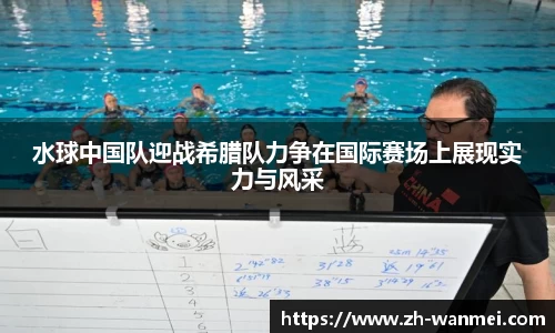 水球中国队迎战希腊队力争在国际赛场上展现实力与风采